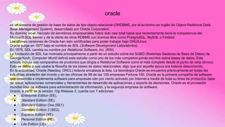 oracle
es un sistema de gestión de base de datos de tipo objeto-relacional (ORDBMS, por el acrónimo en inglés de Object-Relational Data
Base Management System), desarrollado por Oracle Corporation.
Su dominio en el mercado de servidores empresariales había sido casi total hasta que recientemente tiene la competencia del
Microsoft SQL Server y de la oferta de otros RDBMS con licencia libre como PostgreSQL, MySQL o Firebird.
Las últimas versiones de Oracle han sido certificadas para poder trabajar bajo GNU/Linux.
Oracle surge en 1977 bajo el nombre de SDL (Software Development Laboratories).
En 1979, SDL cambia su nombre por Relational Software, Inc. (RSI).
La fundación de SDL fue motivada principalmente a partir de un estudio sobre los SGBD (Sistemas Gestores de Base de Datos) de
George Koch. Computer World definió este estudio como uno de los más completos jamás escritos sobre bases de datos. Este
artículo incluía una comparativa de productos que dirigía a Relational Software como el más completo desde el punto de vista técnico.
Esto se debía a que usaba la filosofía de las bases de datos relacionales, algo que por aquella época era todavía desconocido.
En la actualidad, Oracle (Nasdaq: ORCL) todavía encabeza la lista. La tecnología Oracle se encuentra prácticamente en todas las
industrias alrededor del mundo y en las oficinas de 98 de las 100 empresas Fortune 100. Oracle es la primera compañía de software
que desarrolla e implementa software para empresas cien por ciento activado por Internet a través de toda su línea de productos: base
de datos, aplicaciones comerciales y herramientas de desarrollo de aplicaciones y soporte de decisiones. Oracle es el proveedor
mundial líder de software para administración de información, y la segunda empresa de software.
Oracle, a partir de la versión 10g Release 2, cuenta con 7 ediciones:
● Enterprise Edition (EE).
● Standard Edition (SE).
● Standard Edition One (SE1)
● Standard Edition 2 (SE2)
● Express Edition (XE).
● Personal Edition (PE).
● Lite Edition (LE).
 