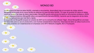 MONGO BD
es un sistema de base de datos NoSQL orientado a documentos, desarrollado bajo el concepto de código abierto.
MongoDB forma parte de la nueva familia de sistemas de base de datos NoSQL. En lugar de guardar los datos en tablas
como se hace en las base de datos relacionales, MongoDB guarda estructuras de datos en documentos similares a JSON
con un esquema dinámico (MongoDB utiliza una especificación llamada BSON), haciendo que la integración de los datos
en ciertas aplicaciones sea más fácil y rápida.
El desarrollo de MongoDB empezó en octubre de 2007 por la compañía de software 10gen. Ahora MongoDB es una base
de datos lista para su uso en producción y con muchas características (features). Esta base de datos se utiliza mucho en la
industria,contando con implantaciones en empresas como MTV Network,Craigslist, BCI o Foursquare.
 