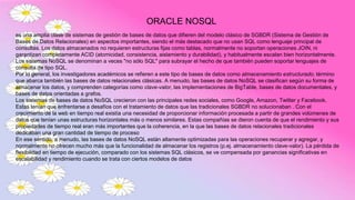 ORACLE NOSQL
es una amplia clase de sistemas de gestión de bases de datos que difieren del modelo clásico de SGBDR (Sistema de Gestión de
Bases de Datos Relacionales) en aspectos importantes, siendo el más destacado que no usan SQL como lenguaje principal de
consultas. Los datos almacenados no requieren estructuras fijas como tablas, normalmente no soportan operaciones JOIN, ni
garantizan completamente ACID (atomicidad, consistencia, aislamiento y durabilidad), y habitualmente escalan bien horizontalmente.
Los sistemas NoSQL se denominan a veces "no sólo SQL" para subrayar el hecho de que también pueden soportar lenguajes de
consulta de tipo SQL.
Por lo general, los investigadores académicos se refieren a este tipo de bases de datos como almacenamiento estructurado, término
que abarca también las bases de datos relacionales clásicas. A menudo, las bases de datos NoSQL se clasifican según su forma de
almacenar los datos, y comprenden categorías como clave-valor, las implementaciones de BigTable, bases de datos documentales, y
bases de datos orientadas a grafos.
Los sistemas de bases de datos NoSQL crecieron con las principales redes sociales, como Google, Amazon, Twitter y Facebook.
Estas tenían que enfrentarse a desafíos con el tratamiento de datos que las tradicionales SGBDR no solucionaban . Con el
crecimiento de la web en tiempo real existía una necesidad de proporcionar información procesada a partir de grandes volúmenes de
datos que tenían unas estructuras horizontales más o menos similares. Estas compañías se dieron cuenta de que el rendimiento y sus
propiedades de tiempo real eran más importantes que la coherencia, en la que las bases de datos relacionales tradicionales
dedicaban una gran cantidad de tiempo de proceso
En ese sentido, a menudo, las bases de datos NoSQL están altamente optimizadas para las operaciones recuperar y agregar, y
normalmente no ofrecen mucho más que la funcionalidad de almacenar los registros (p.ej. almacenamiento clave-valor). La pérdida de
flexibilidad en tiempo de ejecución, comparado con los sistemas SQL clásicos, se ve compensada por ganancias significativas en
escalabilidad y rendimiento cuando se trata con ciertos modelos de datos
 