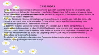 CASSANDRA
Dentro de los nuevos sistemas de almacenamiento que están surgiendo dentro del universo Big Data,
Cassandra es uno de los más interesantes y reseñables. Cassandra se define como una base de datos
NoSQL distribuida y masivamente escalable, y esta es su mayor virtud desde nuestro punto de vista, la
capacidad de escalar linealmente.
Además, Cassandra introduce conceptos muy interesantes como el soporte para multi data center o la
comunicación peer-to-peer entre sus nodos. En este artículo vamos a profundizar en estas y otras
características que hacen a Cassandra tan especial.
El desarrollo inicial de Cassandra tiene su origen en Facebook, que lo diseñó para potenciar la
funcionalidad de búsqueda en el inbox. En 2008 fue liberado como proyecto open source y en febrero de
2010 se convirtió en un proyecto top-level de la fundación Apache. Está inspirado e influenciado por los
papers de Amazon Dynamo de 2007 y de Google BigTable de 2006. Hoy en día está mantenido y
desarrollado por la compañía Datastax.
Su nombre está inspirado por la sacerdotisa Cassandra de la mitología griega, que tenía el don de la
profecía, y predijo el engaño del Caballo de Troya.
 