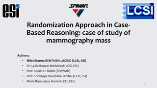 Randomization Approach in Case-
Based Reasoning: case of study of
mammography mass
Authors:
• Miled Basma BENTAIBA-LAGRID (LCSI, ESI)
• Dr. Lydia Bouzar-Benlabiod (LCSI, ESI)
• Prof. Stuart H. Rubin (SPAWAR)
• Prof. Thouraya Bouabana-Tebibel (LCSI, ESI)
• Maria Roumeissa Hanini (LCSI, ESI)
1
 