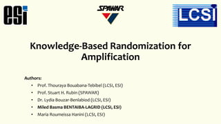 Knowledge-Based Randomization for
Amplification
Authors:
• Prof. Thouraya Bouabana-Tebibel (LCSI, ESI)
• Prof. Stuart H. Rubin (SPAWAR)
• Dr. Lydia Bouzar-Benlabiod (LCSI, ESI)
• Miled Basma BENTAIBA-LAGRID (LCSI, ESI)
• Maria Roumeissa Hanini (LCSI, ESI)
 