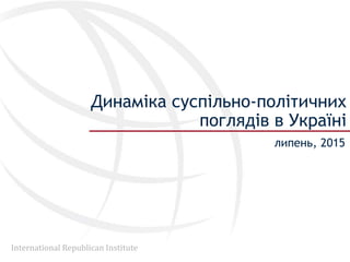 International Republican Institute
Динаміка суспільно-політичних
поглядів в Україні
липень, 2015
 