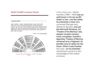 (Peter Matussek:) Giulio
Camillo (1480 - 1544) was as
well-known in his era as Bill
Gates is now. Just like Gates
he cherished a vision of a
universal Storage and
Retrieval System, and just
like Microsoft Windows, his
'Theatre of the Memory' was,
despite constant revision,
never completed. Camillo's
legendary Theatre of Memory
remained only a fragment, its
benefits only an option for the
future. When it was finished,
the user - so he predicted -
would have access to the
knowledge of the whole
universe
 