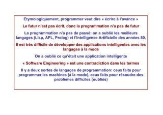 Etymologiquement, programmer veut dire « écrire à l’avance »
   Le futur n’est pas écrit, donc la programmation n’a pas de futur
    La programmation n’a pas de passé: on a oublié les meilleurs
langages (Lisp, APL, Prolog) et l’Intelligence Artificielle des années 80.
Il est très difficile de développer des applications intelligentes avec les
                             langages à la mode
          On a oublié ce qu’était une application intelligente
   « Software Engineering » est une contradiction dans les termes
  Il y a deux sortes de langages de programmation: ceux faits pour
 programmer les machines (à la mode), ceux faits pour résoudre des
                     problèmes difficiles (oubliés)
 