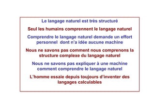 Le langage naturel est très structuré
Seul les humains comprennent le langage naturel
Comprendre le langage naturel demande un effort
   personnel dont n’a idée aucune machine
Nous ne savons pas comment nous comprenons la
     structure complexe du langage naturel
  Nous ne savons pas expliquer à une machine
    comment comprendre le langage naturel
 L’homme essaie depuis toujours d’inventer des
            langages calculables
 