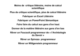 Moins de critique littéraire, moins de calcul
                   scientifique
Plus de critique scientifique, plus de calcul littéraire
            Fabriquer un Excel Littéraire
       Fabriquer un PowerPoint Sémantique
      Faire faire du calcul aux gens d’en haut
 Donner de la matière littéraire aux gens d’en bas
Rêver un Foucault programmeur de « l’Archéologie
                   du Savoir »
          Rêver un Spinoza programmeur
        Rêver un Wittgenstein programmeur
 