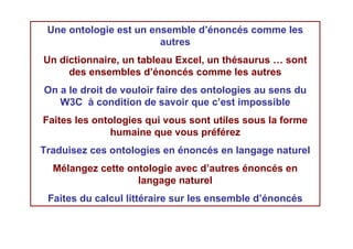 Une ontologie est un ensemble d’énoncés comme les
                        autres
Un dictionnaire, un tableau Excel, un thésaurus … sont
     des ensembles d’énoncés comme les autres
On a le droit de vouloir faire des ontologies au sens du
   W3C à condition de savoir que c’est impossible
Faites les ontologies qui vous sont utiles sous la forme
              humaine que vous préférez
Traduisez ces ontologies en énoncés en langage naturel
  Mélangez cette ontologie avec d’autres énoncés en
                   langage naturel
 Faites du calcul littéraire sur les ensemble d’énoncés
 
