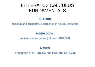 LITTERATUS CALCULUS
          FUNDAMENTALS
                    INFERON:
minimal and autonomous sentence in natural language


                  INTERLOGOS:
     set intersection (words) of two INFERONS


                     ARGOS:
 a subgraph of INFERONS and their INTERLOGOS
 