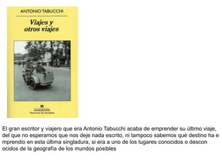 El gran escritor y viajero que era Antonio Tabucchi acaba de emprender su último viaje,
del que no esperamos que nos deje nada escrito, ni tampoco sabemos qué destino ha e
mprendio en esta última singladura, si era a uno de los lugares conocidos o descon
ocidos de la geografía de los mundos posibles
 