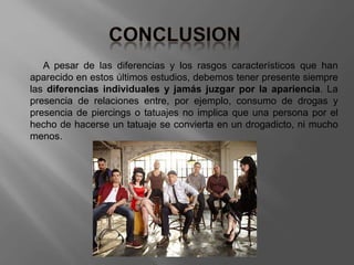A pesar de las diferencias y los rasgos característicos que han
aparecido en estos últimos estudios, debemos tener presente siempre
las diferencias individuales y jamás juzgar por la apariencia. La
presencia de relaciones entre, por ejemplo, consumo de drogas y
presencia de piercings o tatuajes no implica que una persona por el
hecho de hacerse un tatuaje se convierta en un drogadicto, ni mucho
menos.
 