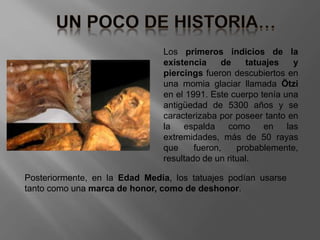 Los primeros indicios de la
existencia de tatuajes y
piercings fueron descubiertos en
una momia glaciar llamada Ötzi
en el 1991. Este cuerpo tenía una
antigüedad de 5300 años y se
caracterizaba por poseer tanto en
la espalda como en las
extremidades, más de 50 rayas
que fueron, probablemente,
resultado de un ritual.
Posteriormente, en la Edad Media, los tatuajes podían usarse
tanto como una marca de honor, como de deshonor.
 