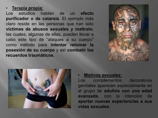 • Terapia propia:
Los estudios hablan de un efecto
purificador o de catarsis. El ejemplo más
claro reside en las personas que han sido
víctimas de abusos sexuales y maltrato,
las cuales, algunas de ellas, pueden llevar a
cabo este tipo de “ataques a su cuerpo”
como método para intentar retomar la
posesión de su cuerpo y así combatir los
recuerdos traumáticos.
• Motivos sexuales:
Los complementos decorativos
genitales aparecen especialmente en
el grupo de adultos con una edad
avanzada, con la intención de
aportar nuevas experiencias a sus
vidas sexuales.
 