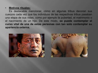 • Motivos rituales:
Es destacable mencionar, cómo en algunas tribus decoran sus
cuerpos cada vez que los individuos de las respectivas tribus pasaban
una etapa de sus vidas, como por ejemplo la pubertad, el matrimonio o
el nacimiento de un hijo. De este modo, se puede contemplar el
curso vital de una de estas personas con tan solo contemplar su
apariencia externa.
 