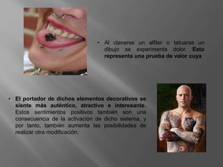 • Al clavarse un alfiler o tatuarse un
dibujo se experimenta dolor. Esto
representa una prueba de valor cuya
• El portador de dichos elementos decorativos se
siente más auténtico, atractivo e interesante.
Estos sentimientos positivos también son una
consecuencia de la activación de dicho sistema, y
por tanto, también aumenta las posibilidades de
realizar otra modificación.
 