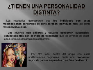 Los resultados demostraron que los individuos con estas
modificaciones corporales se consideraban individuos más, así como
más individualistas.
Los jóvenes con alfileres y tatuajes consumen sustancias
estupefacientes con el triple de frecuencia que los jóvenes de igual
edad, pero sin decoraciones corporales.
Por otro lado, dentro del grupo con estas
modificaciones corporales, había una proporción
mayor de padres separados o en fase de divorcio.
 