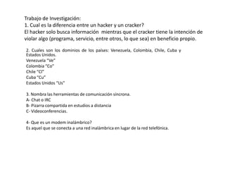 Trabajo de Investigación:1. Cual es la diferencia entre un hacker y un cracker?El hacker solo busca información  mientras que el cracker tiene la intención de violar algo (programa, servicio, entre otros, lo que sea) en beneficio propio. 2. Cuales son los dominios de los países: Venezuela, Colombia, Chile, Cuba y Estados Unidos. Venezuela “Ve” Colombia “Co” Chile “Cl” Cuba “Cu” Estados Unidos “Us” 3. Nombra las herramientas de comunicación síncrona. A- Chat o IRC B- Pizarra compartida en estudios a distancia C- Videoconferencias. 4- Que es un modem inalámbrico? Es aquel que se conecta a una red inalámbrica en lugar de la red telefónica.  