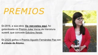 PREMIOS
En 2016, a súa obra: Xa non estou aquí, foi
galardoada co Premio Jules Verne de literatura
xuvenil, que concede Edicións Xerais.
En 2020 gañou o Premio Agustín Fernández Paz con:
A cidade do Átomo.
 