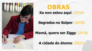 OBRAS
·Xa non estou aquí: (2016)
·Segredos no Solpor: (2018)
·Mamá, quero ser Ziggy: (2018)
·A cidade do átomo: (2021)
 