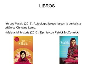 LIBROS
-Yo soy Malala (2013). Autobiografía escrita con la periodista
británica Christina Lamb.
-Malala. Mi historia (2015). Escrita con Patrick McCormick.
 