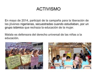 ACTIVISMO
En mayo de 2014, participó de la campaña para la liberación de
las jóvenes nigerianas, secuestradas cuando estudiaban, por un
grupo islámico que rechaza la educación de la mujer.
Malala es defensora del derecho universal de las niñas a la
educación.
 
