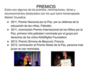 PREMIOS
Estos son algunos de los premios, nominaciones, obras y
reconocimientos destacados con los que fuera homenajeada
Malala Yousafzai.
● 2011, Premio Nacional por la Paz, por su defensa de la
educación de las niñas, Pakistán.
● 2011, nominación Premio Internacional de los Niños por la
Paz, primera niña pakistaní nominada por el grupo pro
derechos de los niños KidsRights Foundation.
● 2013, Premio Simone de Beauvoir, Francia.
● 2013, nominación al Premio Nobel de la Paz, persona más
joven en ser nominada.
 