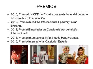 PREMIOS
● 2013, Premio UNICEF de España por su defensa del derecho
de las niñas a la educación.
● 2013, Premio de la Paz Internacional Tipperary, Gran
Bretaña.
● 2013, Premio Embajador de Conciencia por Amnistía
Internacional.
● 2013, Premio Internacional Infantil de la Paz, Holanda.
● 2013, Premio Internacional Cataluña, España.
 