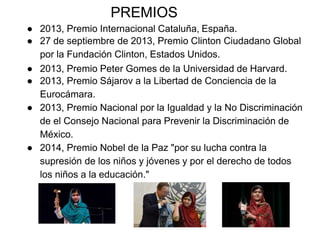 PREMIOS
● 2013, Premio Internacional Cataluña, España.
● 27 de septiembre de 2013, Premio Clinton Ciudadano Global
por la Fundación Clinton, Estados Unidos.
● 2013, Premio Peter Gomes de la Universidad de Harvard.
● 2013, Premio Sájarov a la Libertad de Conciencia de la
Eurocámara.
● 2013, Premio Nacional por la Igualdad y la No Discriminación
de el Consejo Nacional para Prevenir la Discriminación de
México.
● 2014, Premio Nobel de la Paz "por su lucha contra la
supresión de los niños y jóvenes y por el derecho de todos
los niños a la educación."
 