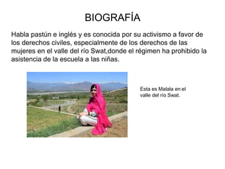 BIOGRAFÍA
Habla pastún e inglés y es conocida por su activismo a favor de
los derechos civiles, especialmente de los derechos de las
mujeres en el valle del río Swat,donde el régimen ha prohibido la
asistencia de la escuela a las niñas.
Esta es Malala en el
valle del río Swat.
 