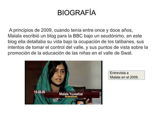 BIOGRAFÍA
A principios de 2009, cuando tenía entre once y doce años,
Malala escribió un blog para la BBC bajo un seudónimo, en este
blog ella detallaba su vida bajo la ocupación de los talibanes, sus
intentos de tomar el control del valle, y sus puntos de vista sobre la
promoción de la educación de las niñas en el valle de Swat.
Entrevista a
Malala en el 2009.
 