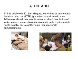ATENTADO
El 9 de octubre de 2012 en Mingora, fue víctima de un atentado
llevado a cabo por el TTP, (grupo terrorista vinculado a los
Talibanes), el cual, después de entrar en el autobús, le disparó
varias veces con una pistola dándole en la parte izquierda de la
frente y cuello, por lo cual tuvo que ser intervenida
quirúrgicamente.
 