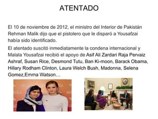 ATENTADO
El 10 de noviembre de 2012, el ministro del Interior de Pakistán
Rehman Malik dijo que el pistolero que le disparó a Yousafzai
había sido identificado.
El atentado suscitó inmediatamente la condena internacional y
Malala Yousafzai recibió el apoyo de Asif Ali Zardari Raja Pervaiz
Ashraf, Susan Rice, Desmond Tutu, Ban Ki-moon, Barack Obama,
Hillary Rodham Clinton, Laura Welch Bush, Madonna, Selena
Gomez,Emma Watson…
 