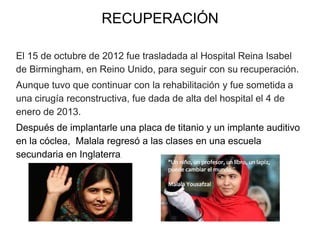RECUPERACIÓN
El 15 de octubre de 2012 fue trasladada al Hospital Reina Isabel
de Birmingham, en Reino Unido, para seguir con su recuperación.
Aunque tuvo que continuar con la rehabilitación y fue sometida a
una cirugía reconstructiva, fue dada de alta del hospital el 4 de
enero de 2013.
Después de implantarle una placa de titanio y un implante auditivo
en la cóclea, Malala regresó a las clases en una escuela
secundaria en Inglaterra.
 