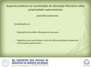 Aspectos práticos na constituição de alienação fiduciária sobre
propriedade superveniente
QUESTÕES SUBJETIVAS:
formalização em :
• Operações de crédito: liberação de recursos;
• Negócios entre particulares: risco de ilícitos praticados através de
instrumentos particulares
 