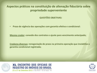 Aspectos práticos na constituição de alienação fiduciária sobre
propriedade superveniente
QUESTÕES OBJETIVAS:
• Prazo de vigência das operações com garantia efetiva e condicional:
Mesmo credor: conexão dos contratos e ajuste para vencimento antecipado;
Credores diversos: renegociação de prazo na primeira operação que inviabilize a
garantia condicional registrada;
 