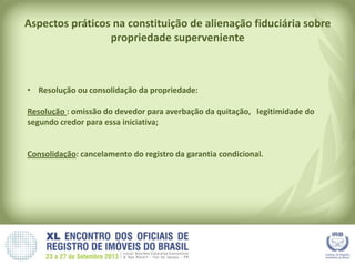 Aspectos práticos na constituição de alienação fiduciária sobre
propriedade superveniente
• Resolução ou consolidação da propriedade:
Resolução : omissão do devedor para averbação da quitação, legitimidade do
segundo credor para essa iniciativa;
Consolidação: cancelamento do registro da garantia condicional.
 