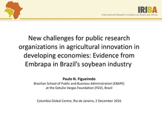 New challenges for public research
organizations in agricultural innovation in
developing economies: Evidence from
Embrapa in Brazil’s soybean industry
Paulo N. Figueiredo
Brazilian School of Public and Business Administration (EBAPE)
at the Getulio Vargas Foundation (FGV), Brazil
Columbia Global Centre, Rio de Janeiro, 2 December 2016
 