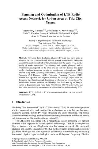 Planning and Optimization of LTE Radio
Access Network for Urban Area at Taiz City,
Yemen
Redhwan Q. Shaddad(&)
, Mohammed A. Abdulwadood(&)
,
Nada Y. Kuradah, Samar A. Alsharaie, Mohammed A. Qaid,
Amal A. Alramesi, and Akram A. Rassam
Faculty of Engineering and Information Technology,
Taiz University, Taiz, Yemen
rqs2006@gmail.com, ma.aljarady@gmail.com,
Nadayasin8@gmail.com, samaralsharaie@gmail.com,
Amalahmednada105@gmail.com, Akrma6781@gmail.com
Abstract. For Long Term Evolution-Advance (LTE-A), this paper aims to
minimize the cost of the radio link and the network infrastructure, taking into
account the distribution of subscribers, the location of the area to cover and the
quality of service constraints. The coverage and capacity planning, and its
optimization are proposed for the urban area at Taiz city, Yemen. This paper
involves hands-on simulation exercise on planning and optimization of LTE-A
network using ATOLL planning software tool. After LTE optimization by using
Automatic Cell Planning (ACP), Automatic Frequency Planning (AFP),
Monte-Carlo algorithm and neighbor planning, the coverage, signal level and
throughput have been improved. In addition, overlapping has been reduced. The
optimization process improves the coverage rate from 90% up to 98.04%,
Carrier-to-Interference-and-Noise Ratio (CINR) from 65.04% up to 77.6%, and
total trafﬁc supported by the network increases after the optimization by 30%.
Keywords: LTE Á LTE-A Á 4G wireless communication Á Access network
optimization Á CINR
1 Introduction
The Long Term Evolution (LTE) & LTE-Advance (LTE-A) are rapid development of
wireless communication and multi-media applications such as Internet browsing,
interactive gaming, mobile TV, video streaming and audio streaming. The mobile
communication technology needs to meet different requirements of mobile data, mobile
calculations and mobile multi-media operations [1].
The LTE system is designed to be a packet-based system containing less network
elements, which improves the system capacity and coverage. The LTE system provides
high performance in terms of high data rates, low access latency, ﬂexible bandwidth
operation and seamless integration with other existing wireless communication systems
[2]. These advantages and other signiﬁcant performance achievements rely on recently
introduced physical layer technologies, such as Orthogonal Frequency Division
© Springer International Publishing AG 2018
F. Saeed et al. (eds.), Recent Trends in Information
and Communication Technology, Lecture Notes on Data Engineering
and Communications Technologies 5, DOI 10.1007/978-3-319-59427-9_31
 