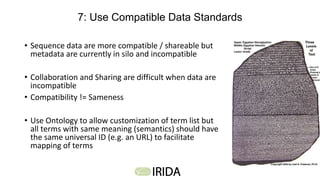 7: Use Compatible Data Standards
• Sequence data are more compatible / shareable but
metadata are currently in silo and incompatible
• Collaboration and Sharing are difficult when data are
incompatible
• Compatibility != Sameness
• Use Ontology to allow customization of term list but
all terms with same meaning (semantics) should have
the same universal ID (e.g. an URL) to facilitate
mapping of terms
 