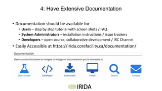4: Have Extensive Documentation
• Documentation should be available for
• Users – step by step tutorial with screen shots / FAQ
• System Administrators – installation instructions / issue trackers
• Developers – open source, collaborative development / IRC Channel
• Easily Accessible at https://irida.corefacility.ca/documentation/
 