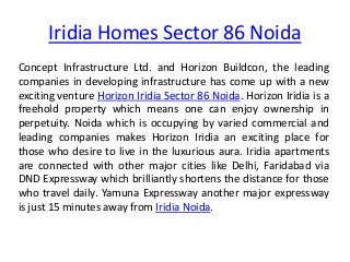 Iridia Homes Sector 86 Noida
Concept Infrastructure Ltd. and Horizon Buildcon, the leading
companies in developing infrastructure has come up with a new
exciting venture Horizon Iridia Sector 86 Noida. Horizon Iridia is a
freehold property which means one can enjoy ownership in
perpetuity. Noida which is occupying by varied commercial and
leading companies makes Horizon Iridia an exciting place for
those who desire to live in the luxurious aura. Iridia apartments
are connected with other major cities like Delhi, Faridabad via
DND Expressway which brilliantly shortens the distance for those
who travel daily. Yamuna Expressway another major expressway
is just 15 minutes away from Iridia Noida.
 