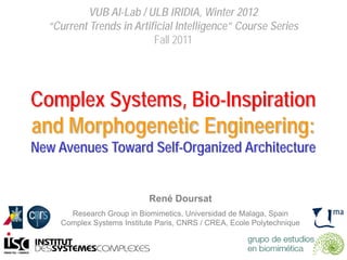 VUB AI-Lab / ULB IRIDIA, Winter 2012
“Current Trends in Artificial Intelligence” Course Series
Fall 2011
Complex Systems, Bio-Inspiration
and Morphogenetic Engineering:
New Avenues Toward Self-Organized Architecture
René Doursat
Research Group in Biomimetics, Universidad de Malaga, Spain
Complex Systems Institute Paris, CNRS / CREA, Ecole Polytechnique
 