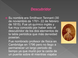 DescubridorSu nombre era Smithson Tennant (30 de noviembre de 1761- 22 de febrero de 1815). Fue un químico inglés y fue muy conocido por haber sido el descubridor de los dos elementos de la tabla periódica que más densidad poseían.   Fue nombrado profesor de física en Cambridge en 1796 pero no llego a permanecer un largo periodo de tiempo ya que murió por la caída de un puente sobre él mientras viajaba