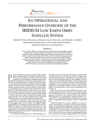 IEEE Communications Surveys • http://www.comsoc.org/pubs/surveys • Second Quarter 1999
2
AN OPERATIONAL AND
PERFORMANCE OVERVIEW OF THE
IRIDIUM LOW EARTH ORBIT
SATELLITE SYSTEM
rivate companies are striving to provide truly seamless
global communications to the public, making today’s
personal communication systems (PCS) a proving
ground for new technologies. This global approach has
sparked the development of several new communication satel-
lite systems, which abandon the traditional use of geostation-
ary earth orbit (GEO) in favor of medium earth orbit (MEO)
and low earth orbit (LEO) satellite systems. LEO and MEO
satellite networks increase the service regions of their design-
ers, providing services to regions of the world where there is
little or no telecommunication infrastructure, such as Asia,
Africa, Eastern Europe, South America, and the polar regions
[1]. These LEO and MEO satellite networks provide global
coverage to their users, which a typical GEO satellite system
cannot provide. One such LEO satellite system, Motorola’s
IRIDIUM system, was completely deployed in May 1998.
IRIDIUM was conceived in 1987, and is the first private
global wireless communication system to provide voice, data,
fax, and paging services to the world [2]. The original configu-
ration called for 77 satellites, and was named after the atom
IRIDIUM, which has 77 orbiting electrons [3]. However, in an
effort to maximize satellite coverage and reduce costs, the
constellation was optimized, requiring only 66 satellites. The
IRIDIUM system orbit is based on a constellation proposed
by Adams and Rider [4, 5].
At an altitude of 780 km above the earth, 66 satellites are
arranged in six planes, each plane containing 11 satellites (Fig.
1). Planes have a near-circular orbit, with co-rotating planes
spaced 31.6 degrees apart and counter-rotating planes (one
and six) spaced 22 degrees apart [6]. The minimum elevation
angle for an earth station is 8.2 degrees, which maximizes the
coverage area of the satellite and improves the link quality
compared to lower elevation angles. Lower elevations increase
fading due to multipath and have a negative impact on link
quality. Average satellite in-view time is approximately 10
minutes [7].
The main components of the IRIDIUM system are the
satellites, gateways, and user handsets. The satellites utilize
inter-satellite links (ISLs) to route network traffic. Regional
gateways will handle call setup procedures and interface
IRIDIUM with the existing public switched telephone net-
work (PSTN). A dual-mode handset will allow users to access
either a compatible cellular telephone network or IRIDIUM
[2].
IRIDIUM will give the user the capability to receive per-
sonal communications worldwide using a single telephone
number. It is designed to augment the existing terrestrial and
cellular telephone networks. IRIDIUM is expected to provide
cellular-like service in areas where terrestrial cellular service is
unavailable, or where the PSTN is not well developed. The
current street price for a user handset is approximately $3,400
[8]; a monthly access charge of approximately $70 is required.
STEPHEN R. PRATT, RICHARD A. RAINES, CARL E. FOSSA JR., AND MICHAEL A. TEMPLE
DEPARTMENT OF ELECTRICAL AND COMPUTER ENGINEERING,
AIR FORCE INSTITUTE OF TECHNOLOGY
P
ABSTRACT
Today, both the military and commercial sectors are placing an increased emphasis on global
communications. This has prompted the development of several low earth orbit satellite
systems that promise worldwide connectivity and real-time voice communications. This article
provides a tutorial overview of the IRIDIUM low earth orbit satellite system and performance
results obtained via simulation. First, it presents an overview of key IRIDIUM design
parameters and features. Then, it examines the issues associated with routing in a dynamic
network topology, focusing on network management and routing algorithm selection.
Finally, it presents the results of the simulation and demonstrates that the
IRIDIUM system is a robust system capable of meeting published specifications.
SURVEYS
IEEE
COMMUNICATIONS
 
