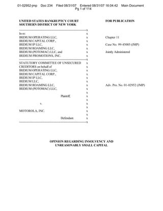 UNITED STATES BANKRUPTCY COURT FOR PUBLICATION
SOUTHERN DISTRICT OF NEW YORK
---------------------------------------------------------------x
In re: x
IRIDIUM OPERATING LLC, x Chapter 11
IRIDIUM CAPITAL CORP., x
IRIDIUM IP LLC, x Case No. 99-45005 (JMP)
IRIDIUM ROAMING LLC, x
IRIDIUM (POTOMAC) LLC, and x Jointly Administered
IRIDIUM PROMOTIONS, INC. x
---------------------------------------------------------------x
STATUTORY COMMITTEE OF UNSECURED x
CREDITORS on behalf of x
IRIDIUM OPERATING LLC, x
IRIDIUM CAPITAL CORP., x
IRIDIUM IP LLC, x
IRIDIUM LLC, x
IRIDIUM ROAMING LLC, x Adv. Pro. No. 01-02952 (JMP)
IRIDIUM (POTOMAC) LLC, x
x
Plaintiff, x
x
v. x
x
MOTOROLA, INC. x
x
Defendant. x
---------------------------------------------------------------x
OPINION REGARDING INSOLVENCY AND
UNREASONABLY SMALL CAPITAL
01-02952-jmp Doc 234 Filed 08/31/07 Entered 08/31/07 16:04:42 Main Document
Pg 1 of 114
 