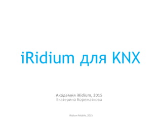 iRidium для KNX
Академия iRidium, 2015
Екатерина Корежаткова
iRidium Mobile, 2015
 