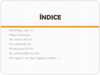 ÍNDICE Iridología, ¿qué es? Mapa iridológico El examen del iris La calidad del iris Contextura del iris La enfermedad en el iris Los signos y sus tipos (lagunas, criptas…) 