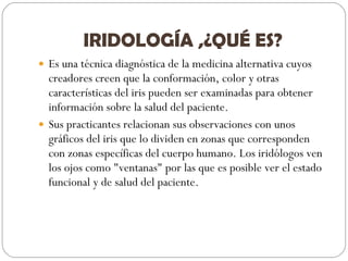 IRIDOLOGÍA ,¿QUÉ ES? Es una técnica diagnóstica de la medicina alternativa cuyos creadores creen que la conformación, color y otras características del iris pueden ser examinadas para obtener información sobre la salud del paciente. Sus practicantes relacionan sus observaciones con unos gráficos del iris que lo dividen en zonas que corresponden con zonas específicas del cuerpo humano. Los iridólogos ven los ojos como "ventanas" por las que es posible ver el estado funcional y de salud del paciente. 