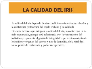 LA CALIDAD DEL IRIS La calidad del iris depende de dos condiciones simultáneas: el color y la contextura (estructura del tejido iridiano y su calidad) De estos factores que integran la calidad del iris, la contextura es la más importante, porque está relacionada con la constitución del individuo, representa el grado de integridad o perfeccionamiento de los tejidos y órganos del cuerpo y nos da la medida de la vitalidad, tono, poder de resistencia y poder recuperativo. 