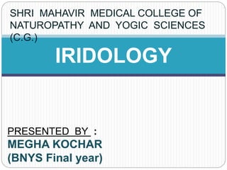 IRIDOLOGY
PRESENTED BY :
MEGHA KOCHAR
(BNYS Final year)
SHRI MAHAVIR MEDICAL COLLEGE OF
NATUROPATHY AND YOGIC SCIENCES
(C.G.)
 